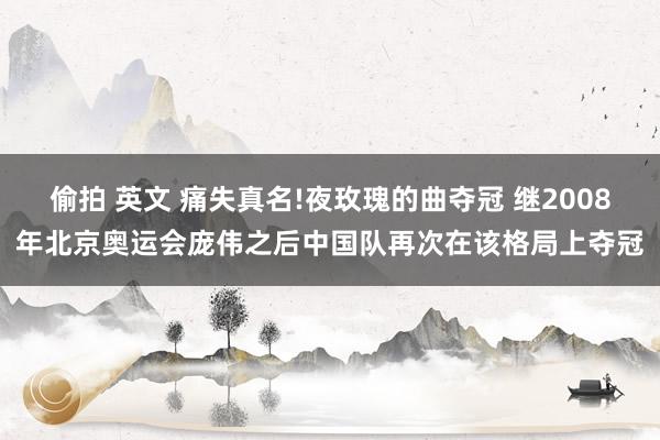 偷拍 英文 痛失真名!夜玫瑰的曲夺冠 继2008年北京奥运会庞伟之后中国队再次在该格局上夺冠