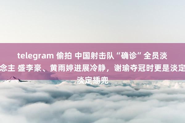 telegram 偷拍 中国射击队“确诊”全员淡东说念主 盛李豪、黄雨婷进展冷静，谢瑜夺冠时更是淡定