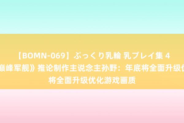 【BOMN-069】ぷっくり乳輪 乳プレイ集 4時間 对话《巅峰军舰》推论制作主说念主孙野：年底将全面升级优化游戏画质