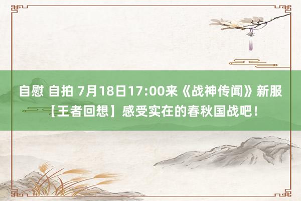 自慰 自拍 7月18日17:00来《战神传闻》新服【王者回想】感受实在的春秋国战吧！