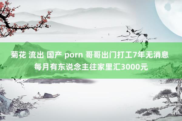 菊花 流出 国产 porn 哥哥出门打工7年无消息 每月有东说念主往家里汇3000元