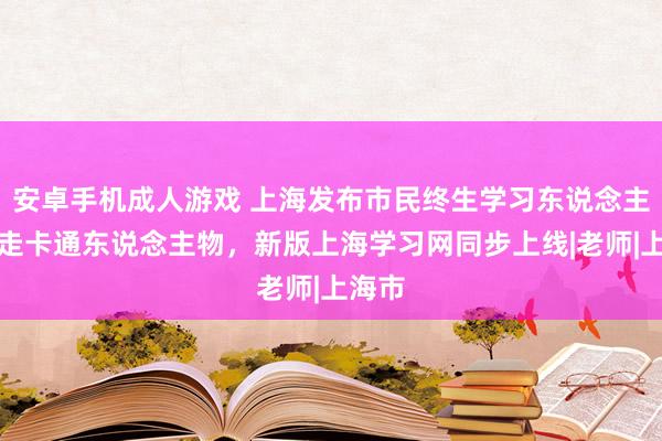 安卓手机成人游戏 上海发布市民终生学习东说念主文行走卡通东说念主物，新版上海学习网同步上线|老师|上海市