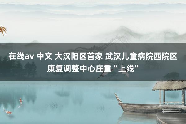 在线av 中文 大汉阳区首家 武汉儿童病院西院区康复调整中心庄重“上线”