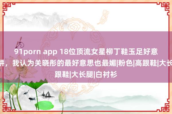 91porn app 18位顶流女星柳丁鞋玉足好意思腿大比拼，我认为关晓彤的最好意思也最媚|粉色|高