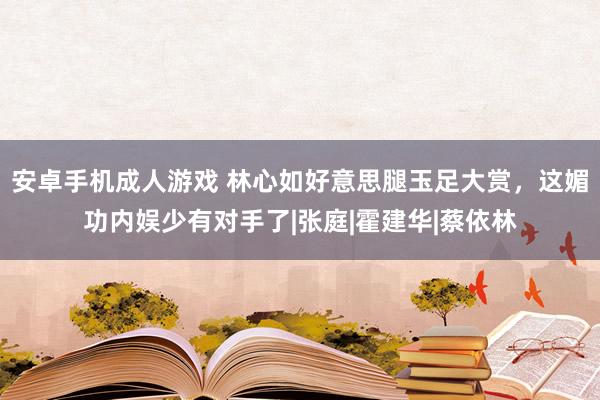 安卓手机成人游戏 林心如好意思腿玉足大赏，这媚功内娱少有对手了|张庭|霍建华|蔡依林