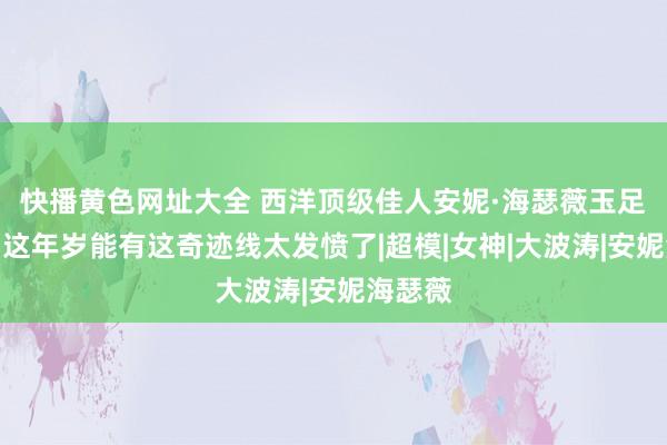 快播黄色网址大全 西洋顶级佳人安妮·海瑟薇玉足大赏，这年岁能有这奇迹线太发愤了|超模|女神|大波涛|