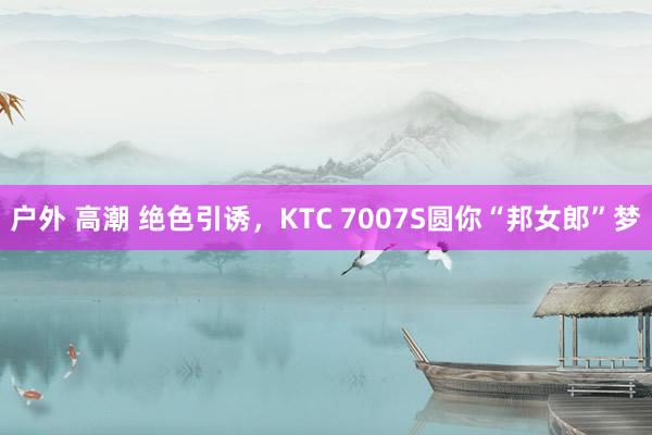 户外 高潮 绝色引诱，KTC 7007S圆你“邦女郎”梦