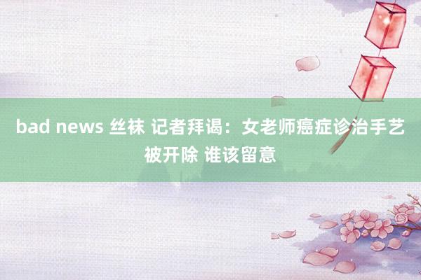 bad news 丝袜 记者拜谒：女老师癌症诊治手艺被开除 谁该留意