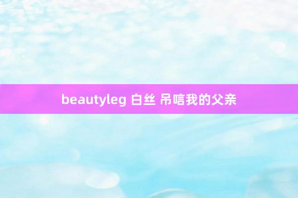 beautyleg 白丝 吊唁我的父亲