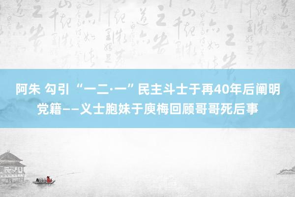 阿朱 勾引 “一二·一”民主斗士于再40年后阐明党籍——义士胞妹于庾梅回顾哥哥死后事