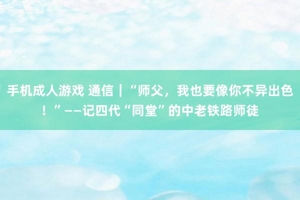 手机成人游戏 通信｜“师父，我也要像你不异出色！”——记四代“同堂”的中老铁路师徒