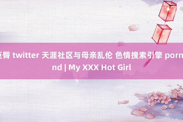 巨臀 twitter 天涯社区与母亲乱伦 色情搜索引擎 pornfind | My XXX Hot Girl