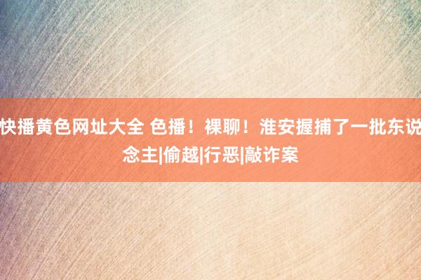 快播黄色网址大全 色播！裸聊！淮安握捕了一批东说念主|偷越|行恶|敲诈案