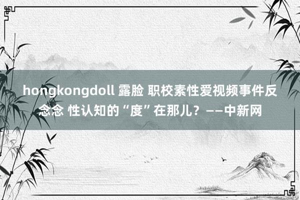 hongkongdoll 露脸 职校素性爱视频事件反念念 性认知的“度”在那儿？——中新网