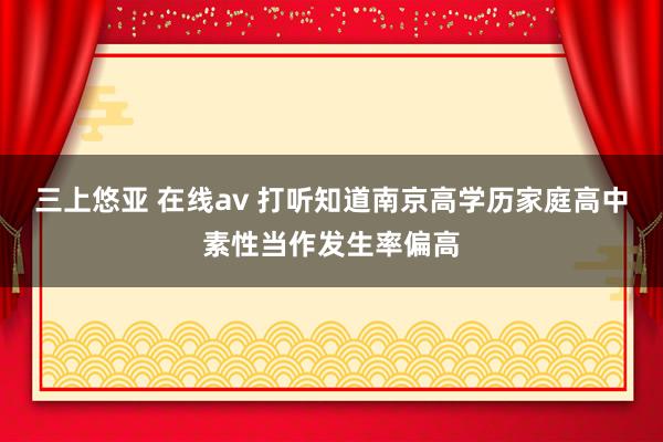 三上悠亚 在线av 打听知道南京高学历家庭高中素性当作发生率偏高