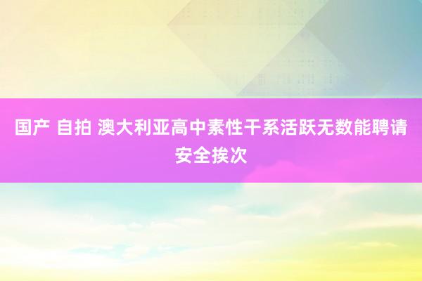 国产 自拍 澳大利亚高中素性干系活跃　无数能聘请安全挨次