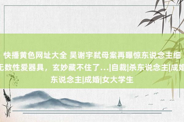 快播黄色网址大全 吴谢宇弑母案再曝惊东说念主细节：搜出无数性爱器具，玄妙藏不住了…|自裁|杀东说念主