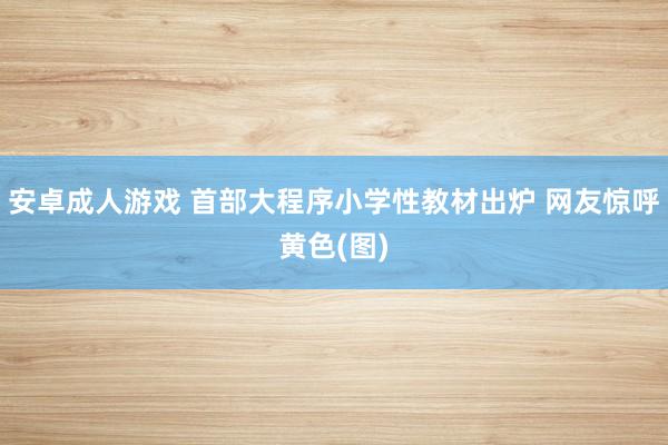 安卓成人游戏 首部大程序小学性教材出炉 网友惊呼黄色(图)